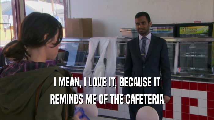 I MEAN, I LOVE IT, BECAUSE IT REMINDS ME OF THE CAFETERIA 