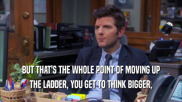 BUT THAT'S THE WHOLE POINT OF MOVING UP THE LADDER, YOU GET TO THINK BIGGER, 