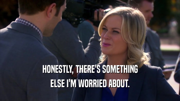 HONESTLY, THERE'S SOMETHING ELSE I'M WORRIED ABOUT. 