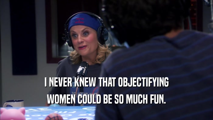 I NEVER KNEW THAT OBJECTIFYING WOMEN COULD BE SO MUCH FUN. 