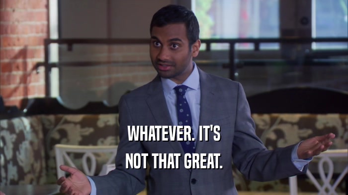 WHATEVER. IT'S NOT THAT GREAT. 