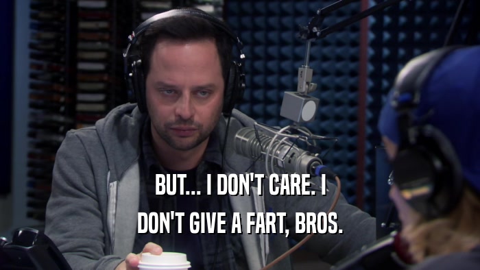 BUT... I DON'T CARE. I DON'T GIVE A FART, BROS. 