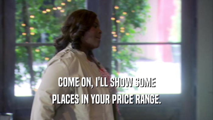 COME ON, I'LL SHOW SOME PLACES IN YOUR PRICE RANGE. 