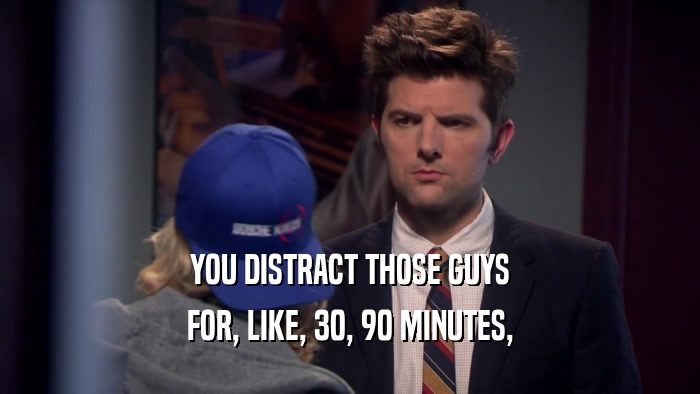 YOU DISTRACT THOSE GUYS FOR, LIKE, 30, 90 MINUTES, 
