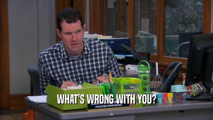WHAT'S WRONG WITH YOU?  