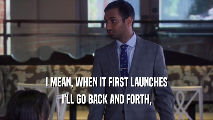 I MEAN, WHEN IT FIRST LAUNCHES I'LL GO BACK AND FORTH, 