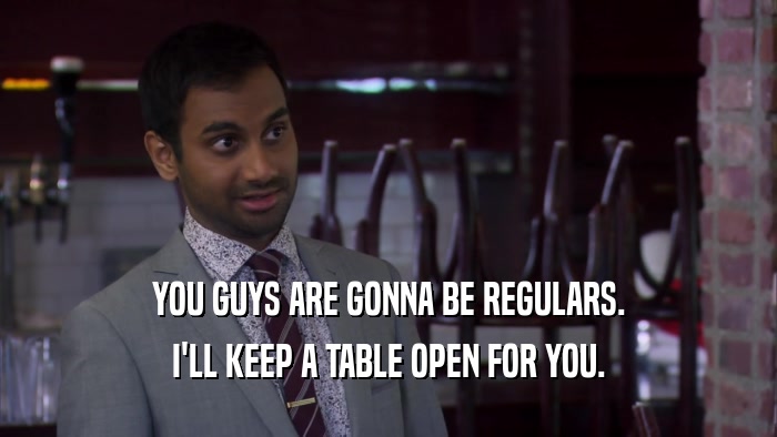 YOU GUYS ARE GONNA BE REGULARS. I'LL KEEP A TABLE OPEN FOR YOU. 