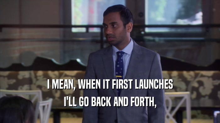 I MEAN, WHEN IT FIRST LAUNCHES I'LL GO BACK AND FORTH, 