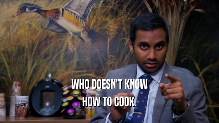 WHO DOESN'T KNOW HOW TO COOK. 