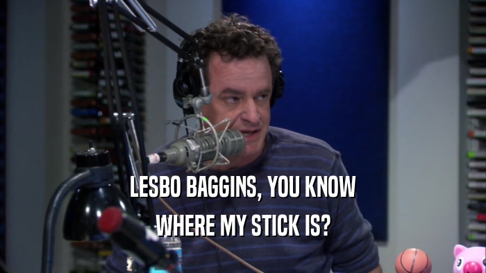 LESBO BAGGINS, YOU KNOW WHERE MY STICK IS? 