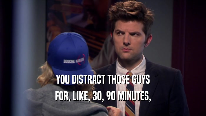 YOU DISTRACT THOSE GUYS FOR, LIKE, 30, 90 MINUTES, 