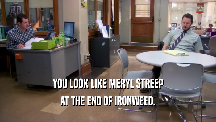 YOU LOOK LIKE MERYL STREEP AT THE END OF IRONWEED. 