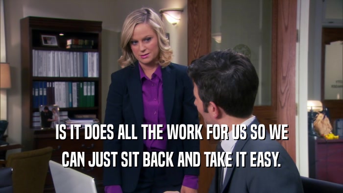 IS IT DOES ALL THE WORK FOR US SO WE CAN JUST SIT BACK AND TAKE IT EASY. 