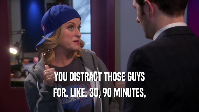 YOU DISTRACT THOSE GUYS FOR, LIKE, 30, 90 MINUTES, 