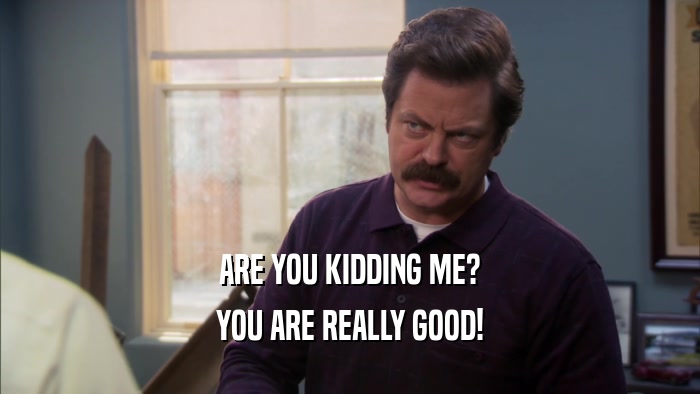 ARE YOU KIDDING ME? YOU ARE REALLY GOOD! 