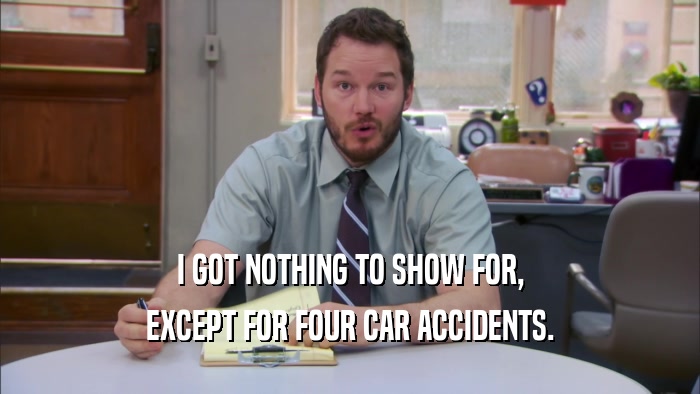 I GOT NOTHING TO SHOW FOR, EXCEPT FOR FOUR CAR ACCIDENTS. 