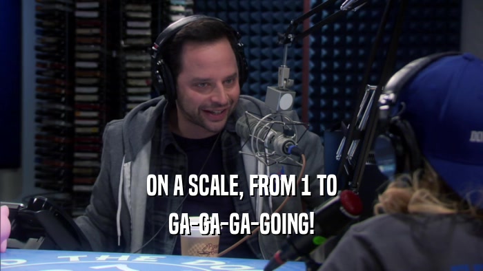 ON A SCALE, FROM 1 TO GA-GA-GA-GOING! 