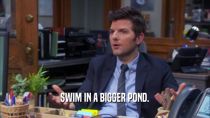 SWIM IN A BIGGER POND.  