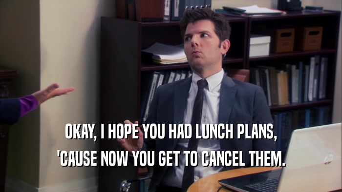 OKAY, I HOPE YOU HAD LUNCH PLANS, 'CAUSE NOW YOU GET TO CANCEL THEM. 