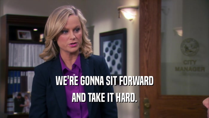 WE'RE GONNA SIT FORWARD AND TAKE IT HARD. 