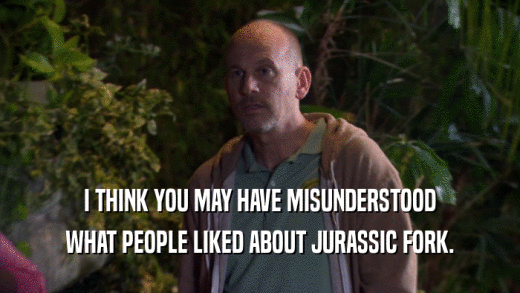 I THINK YOU MAY HAVE MISUNDERSTOOD WHAT PEOPLE LIKED ABOUT JURASSIC FORK. 