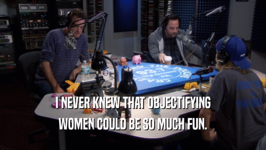 I NEVER KNEW THAT OBJECTIFYING WOMEN COULD BE SO MUCH FUN. 