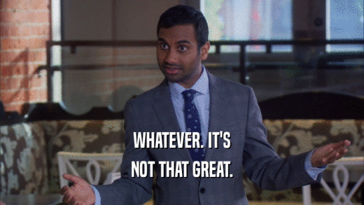 WHATEVER. IT'S NOT THAT GREAT. 