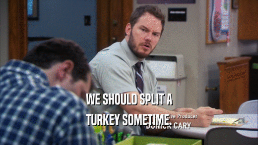WE SHOULD SPLIT A TURKEY SOMETIME. 