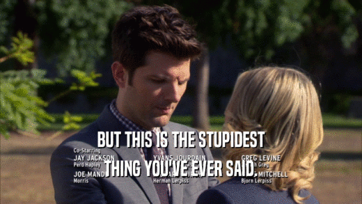 BUT THIS IS THE STUPIDEST THING YOU'VE EVER SAID. 