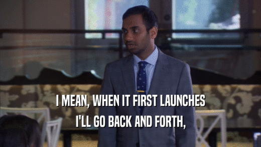 I MEAN, WHEN IT FIRST LAUNCHES I'LL GO BACK AND FORTH, 