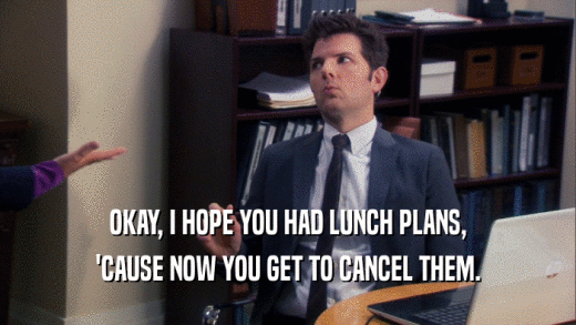 OKAY, I HOPE YOU HAD LUNCH PLANS, 'CAUSE NOW YOU GET TO CANCEL THEM. 