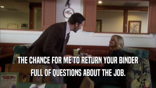 THE CHANCE FOR ME TO RETURN YOUR BINDER FULL OF QUESTIONS ABOUT THE JOB. 