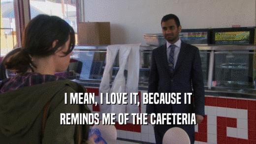 I MEAN, I LOVE IT, BECAUSE IT REMINDS ME OF THE CAFETERIA 