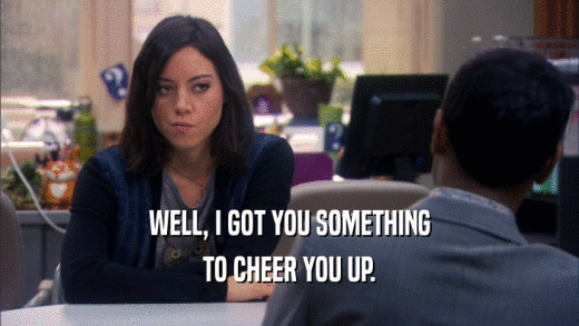 WELL, I GOT YOU SOMETHING TO CHEER YOU UP. 
