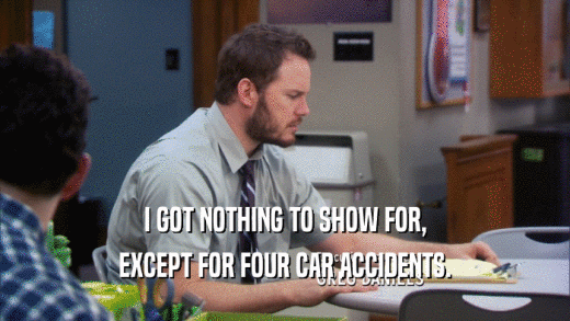 I GOT NOTHING TO SHOW FOR, EXCEPT FOR FOUR CAR ACCIDENTS. 
