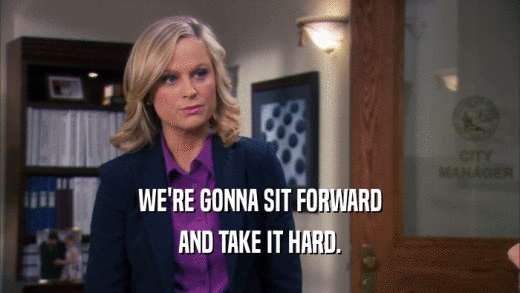 WE'RE GONNA SIT FORWARD AND TAKE IT HARD. 
