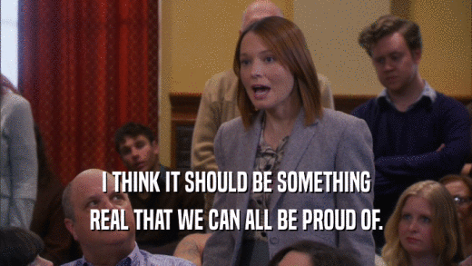 I THINK IT SHOULD BE SOMETHING REAL THAT WE CAN ALL BE PROUD OF. 