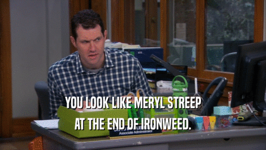 YOU LOOK LIKE MERYL STREEP AT THE END OF IRONWEED. 