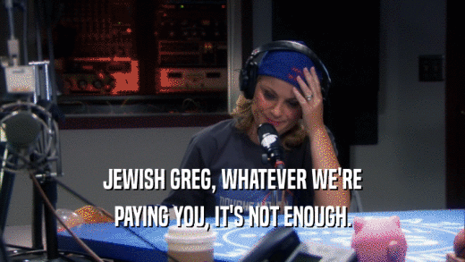 JEWISH GREG, WHATEVER WE'RE PAYING YOU, IT'S NOT ENOUGH. 