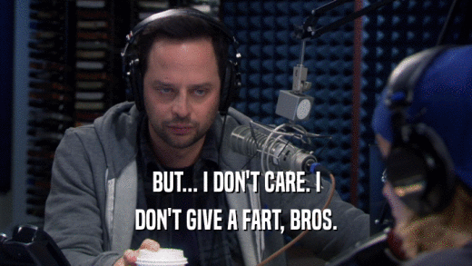 BUT... I DON'T CARE. I DON'T GIVE A FART, BROS. 