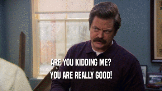 ARE YOU KIDDING ME? YOU ARE REALLY GOOD! 