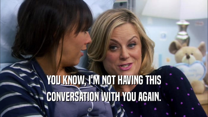 YOU KNOW, I'M NOT HAVING THIS CONVERSATION WITH YOU AGAIN. 
