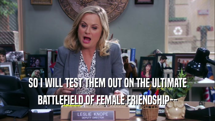 SO I WILL TEST THEM OUT ON THE ULTIMATE
 BATTLEFIELD OF FEMALE FRIENDSHIP--
 