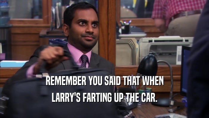 REMEMBER YOU SAID THAT WHEN LARRY'S FARTING UP THE CAR. 