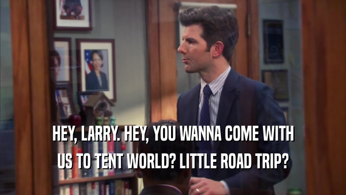 HEY, LARRY. HEY, YOU WANNA COME WITH US TO TENT WORLD? LITTLE ROAD TRIP? 