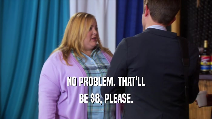 NO PROBLEM. THAT'LL BE $8, PLEASE. 