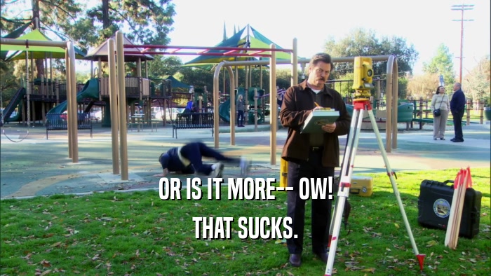 OR IS IT MORE-- OW! THAT SUCKS. 