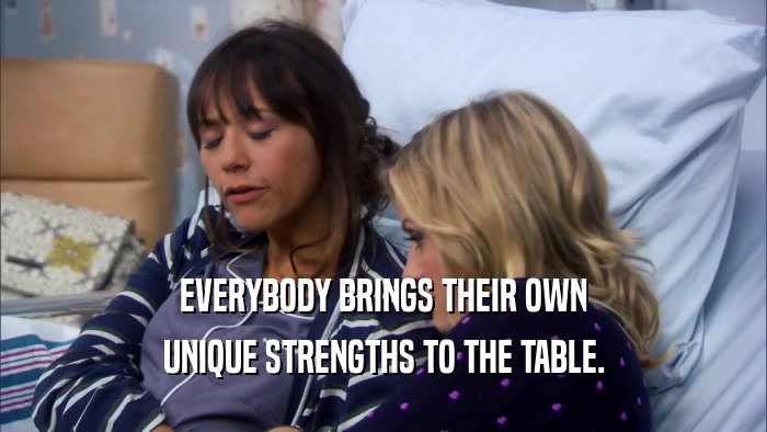 EVERYBODY BRINGS THEIR OWN UNIQUE STRENGTHS TO THE TABLE. 
