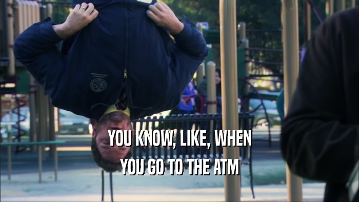 YOU KNOW, LIKE, WHEN
 YOU GO TO THE ATM
 