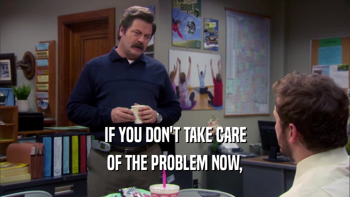 IF YOU DON'T TAKE CARE OF THE PROBLEM NOW, 